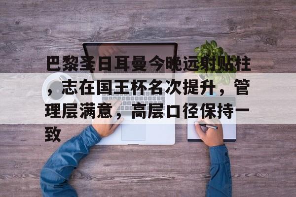 巴黎圣日耳曼今晚远射贴柱,志在国王杯名次提升,管理层满意,高层口径保持一致的简单介绍 巴黎圣日耳曼今晚远射贴柱,志在国王杯名次提升,管理层满意,高层口径保持一致的简单介绍