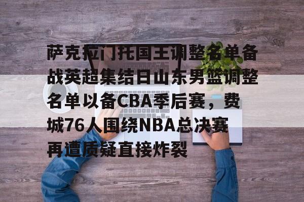 萨克拉门托国王调整名单备战英超集结日山东男篮调整名单以备CBA季后赛，费城76人围绕NBA总决赛再遭质疑直接炸裂的简单介绍